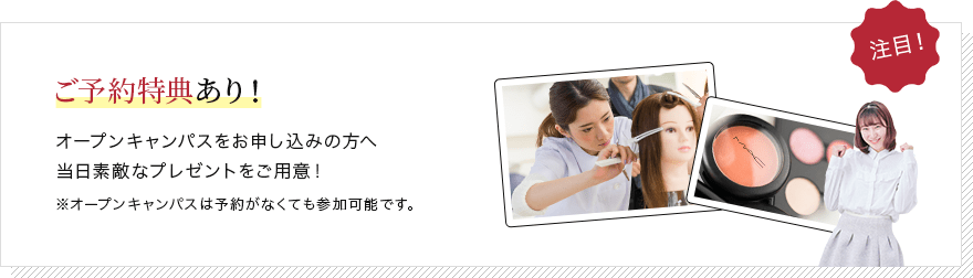 ご予約特典あり! オープンキャンパスをお申し込みの方へ当日素敵なプレゼントをご用意! ※オープンキャンパスは予約がなくても参加可能です。