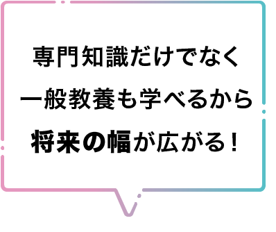 専門知識だけでなく一般教養も学べるから将来の幅が広がる！